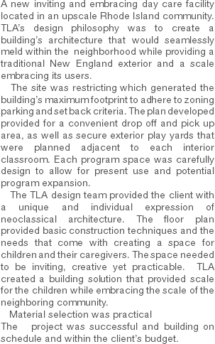 A new inviting and embracing day care facility located in an upscale Rhode Island community. TLA’s design philosophy was to create a building’s architecture that would seamlessly meld within the neighborhood while providing a traditional New England exterior and a scale embracing its users. The site was restricting which generated the building’s maximum footprint to adhere to zoning parking and set back criteria. The plan developed provided for a convenient drop off and pick up area, as well as secure exterior play yards that were planned adjacent to each interior classroom. Each program space was carefully design to allow for present use and potential program expansion. The TLA design team provided the client with a unique and individual expression of neoclassical architecture. The floor plan provided basic construction techniques and the needs that come with creating a space for children and their caregivers. The space needed to be inviting, creative yet practicable. TLA created a building solution that provided scale for the children while embracing the scale of the neighboring community. Material selection was practical
The project was successful and building on schedule and within the client’s budget. 