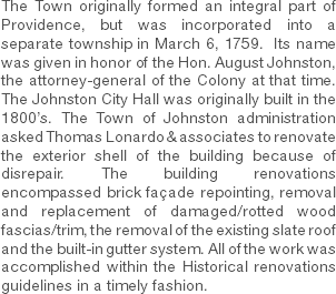 The Town originally formed an integral part of Providence, but was incorporated into a separate township in March 6, 1759. Its name was given in honor of the Hon. August Johnston, the attorney-general of the Colony at that time. The Johnston City Hall was originally built in the 1800’s. The Town of Johnston administration asked Thomas Lonardo & associates to renovate the exterior shell of the building because of disrepair. The building renovations encompassed brick façade repointing, removal and replacement of damaged/rotted wood fascias/trim, the removal of the existing slate roof and the built-in gutter system. All of the work was accomplished within the Historical renovations guidelines in a timely fashion. 