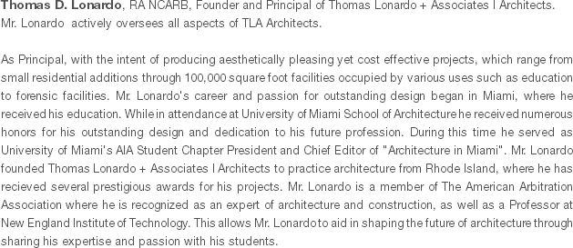 Thomas D. Lonardo, RA NCARB, Founder and Principal of Thomas Lonardo + Associates l Architects. Mr. Lonardo actively oversees all aspects of TLA Architects. As Principal, with the intent of producing aesthetically pleasing yet cost effective projects, which range from small residential additions through 100,000 square foot facilities occupied by various uses such as education to forensic facilities. Mr. Lonardo's career and passion for outstanding design began in Miami, where he received his education. While in attendance at University of Miami School of Architecture he received numerous honors for his outstanding design and dedication to his future profession. During this time he served as University of Miami's AIA Student Chapter President and Chief Editor of "Architecture in Miami". Mr. Lonardo founded Thomas Lonardo + Associates l Architects to practice architecture from Rhode Island, where he has recieved several prestigious awards for his projects. Mr. Lonardo is a member of The American Arbitration Association where he is recognized as an expert of architecture and construction, as well as a Professor at New England Institute of Technology. This allows Mr. Lonardo to aid in shaping the future of architecture through sharing his expertise and passion with his students.