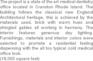 The project is a state of the art medical dentistry office located in Cranston Rhode Island. The building follows the classical new England Architectural heritage, this is achieved by the materials used, brick with warm hues and shingled gables all working in harmony. The interior features generous day lighting. Furnishings, materials and interior colors were selected to promote a residential feeling dispensing with the all too typical cold medical office look. (18,000 square feet) 