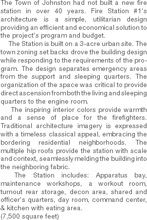 The Town of Johnston had not built a new fire station in over 40 years. Fire Station #1's architecture is a simple, utilitarian design providing an efficient and economical solution to the project's program and budget. The Station is built on a 3-acre urban site. The town zoning set backs drove the building design while responding to the requirements of the program. The design separates emergency areas from the support and sleeping quarters. The organization of the space was critical to provide direct ascension from both the living and sleeping quarters to the engine room. The inspiring interior colors provide warmth and a sense of place for the firefighters. Traditional architecture imagery is expressed with a timeless classical appeal, embracing the bordering residential neighborhoods. The multiple hip roofs provide the station with scale and context, seamlessly melding the building into the neighboring fabric. The Station includes: Apparatus bay, maintenance workshops, a workout room, turnout rear storage, decon area, shared and officer's quarters, day room, command center, & kitchen with eating area. (7,500 square feet) 