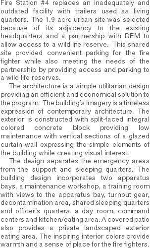 Fire Station #4 replaces an inadequately and outdated facility with trailers used as living quarters. The 1.9 acre urban site was selected because of its adjacency to the existing headquarters and a partnership with DEM to allow access to a wild life reserve. This shared site provided convenient parking for the fire fighter while also meeting the needs of the partnership by providing access and parking to a wild life reserves. The architecture is a simple utilitarian design providing an efficient and economical solution to the program. The building’s imagery is a timeless expression of contemporary architecture. The exterior is constructed with split-faced integral colored concrete block providing low maintenance with vertical sections of a glazed curtain wall expressing the simple elements of the building while creating visual interest. The design separates the emergency areas from the support and sleeping quarters. The building design incorporates two apparatus bays, a maintenance workshop, a training room with views to the apparatus bay, turnout gear, decontamination area, shared sleeping quarters and officer’s quarters, a day room, command centers and kitchen/eating area. A covered patio also provides a private landscaped exterior eating area. The inspiring interior colors provide warmth and a sense of place for the fire fighters. 