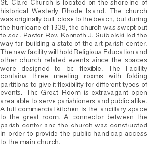 St. Clare Church is located on the shoreline of historical Westerly Rhode Island. The church was originally built close to the beach, but during the hurricane of 1938, the church was swept out to sea. Pastor Rev. Kenneth J. Suibielski led the way for building a state of the art parish center. The new facility will hold Religious Education and other church related events since the spaces were designed to be flexible. The Facility contains three meeting rooms with folding partitions to give it flexibility for different types of events. The Great Room is extravagant open area able to serve parishioners and public alike. A full commercial kitchen is the ancillary space to the great room. A connector between the parish center and the church was constructed in order to provide the public handicap access to the main church. 