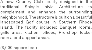 A new Country Club facility designed in the traditional Shingle style Architecture to complement and enhance the surrounding neighborhood. The structure is built on a beautiful landscaped Golf course in Southern Rhode Island. The facility includes; Banquet rooms, grille area, kitchen, offices, Pro-shop, locker rooms and support areas. (6,000 square feet) 