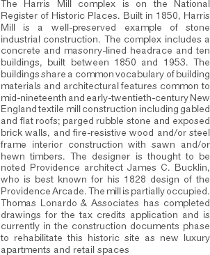 The Harris Mill complex is on the National Register of Historic Places. Built in 1850, Harris Mill is a well-preserved example of stone industrial construction. The complex includes a concrete and masonry-lined headrace and ten buildings, built between 1850 and 1953. The buildings share a common vocabulary of building materials and architectural features common to mid-nineteenth and early-twentieth-century New England textile mill construction including gabled and flat roofs; parged rubble stone and exposed brick walls, and fire-resistive wood and/or steel frame interior construction with sawn and/or hewn timbers. The designer is thought to be noted Providence architect James C. Bucklin, who is best known for his 1828 design of the Providence Arcade. The mill is partially occupied. Thomas Lonardo & Associates has completed drawings for the tax credits application and is currently in the construction documents phase to rehabilitate this historic site as new luxury apartments and retail spaces 